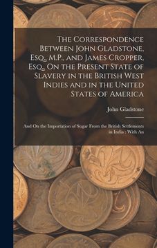 portada The Correspondence Between John Gladstone, Esq., M.P., and James Cropper, Esq., On the Present State of Slavery in the British West Indies and in the (en Inglés)