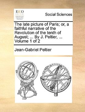 portada the late picture of paris; or, a faithful narrative of the revolution of the tenth of august; ... by j. peltier, ... volume 1 of 2 (en Inglés)
