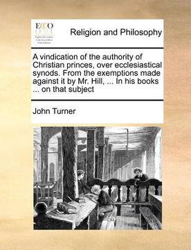 portada a vindication of the authority of christian princes, over ecclesiastical synods. from the exemptions made against it by mr. hill, ... in his books . (en Inglés)