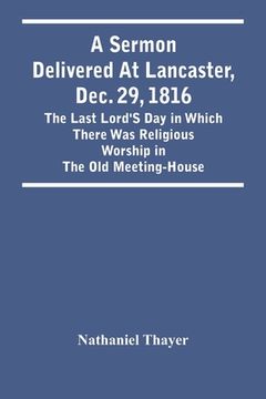 portada A Sermon Delivered At Lancaster, Dec. 29, 1816: The Last Lord'S Day In Which There Was Religious Worship In The Old Meeting-House (en Inglés)