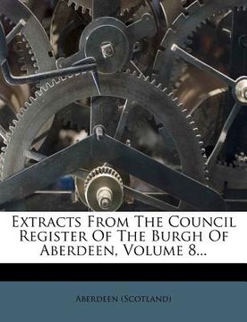 portada extracts from the council register of the burgh of aberdeen, volume 8... (en Inglés)