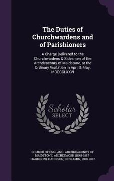 portada The Duties of Churchwardens and of Parishioners: A Charge Delivered to the Churchwardens & Sidesmen of the Archdeaconry of Maidstone, at the Ordinary (en Inglés)