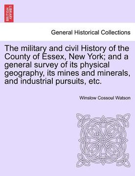 portada the military and civil history of the county of essex, new york; and a general survey of its physical geography, its mines and minerals, and industria (en Inglés)