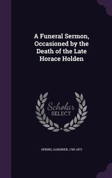 portada A Funeral Sermon, Occasioned by the Death of the Late Horace Holden (en Inglés)