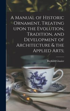 portada A Manual of Historic Ornament, Treating Upon the Evolution, Tradition, and Development of Architecture & the Applied Arts; (en Inglés)