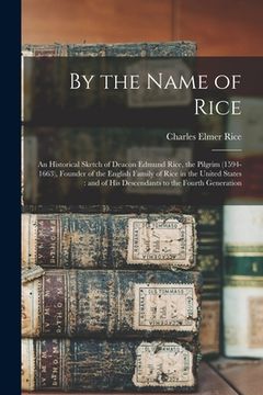 portada By the Name of Rice: An Historical Sketch of Deacon Edmund Rice, the Pilgrim (1594-1663), Founder of the English Family of Rice in the Unit (in English)