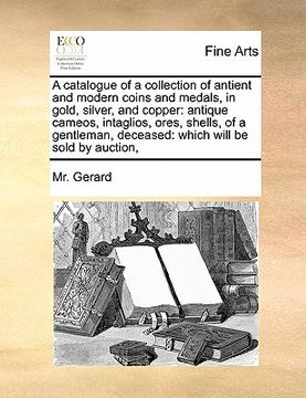portada a   catalogue of a collection of antient and modern coins and medals, in gold, silver, and copper: antique cameos, intaglios, ores, shells, of a gentl