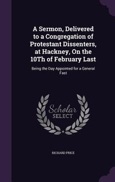 portada A Sermon, Delivered to a Congregation of Protestant Dissenters, at Hackney, On the 10Th of February Last: Being the Day Appointed for a General Fast (in English)