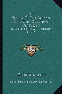 portada the policy of the roman catholic question discussed: in a letter to w. c. plunket (1826) (en Inglés)