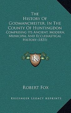 portada the history of godmanchester, in the county of huntingdon: comprising its ancient, modern, municipal and ecclesiastical history (1831) (en Inglés)