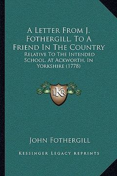 portada a letter from j. fothergill, to a friend in the country: relative to the intended school, at ackworth, in yorkshire (1778) (en Inglés)