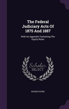 portada The Federal Judiciary Acts Of 1875 And 1887: With An Appendix Containing The Equity Rules (en Inglés)