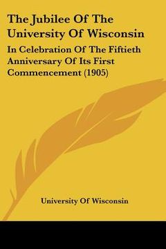 portada the jubilee of the university of wisconsin: in celebration of the fiftieth anniversary of its first commencement (1905)