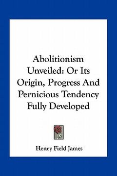 portada abolitionism unveiled: or its origin, progress and pernicious tendency fully developed (en Inglés)