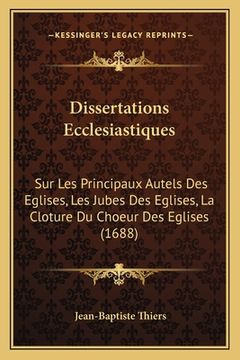 portada Dissertations Ecclesiastiques: Sur Les Principaux Autels Des Eglises, Les Jubes Des Eglises, La Cloture Du Choeur Des Eglises (1688) (en Francés)
