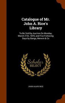 portada Catalogue of Mr. John A. Rice's Library: To Be Sold by Auction On Monday, March 21St, 1870, and Five Following Days by Bangs, Merwin & Co