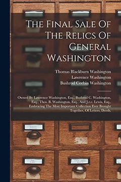 The Final Sale of the Relics of General Washington: Owned by Lawrence Washington, Esq. , Bushrod c. Washington, Esq. , Thos. By Washington, Esq. , and. Ever Brought Together, of Letters, Deeds, (en Inglés)