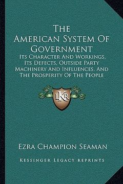 portada the american system of government: its character and workings, its defects, outside party machinery and influences, and the prosperity of the people u (en Inglés)