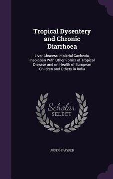 portada Tropical Dysentery and Chronic Diarrhoea: Liver Abscess, Malarial Cachexia, Insolation With Other Forms of Tropical Disease and on Health of European (en Inglés)