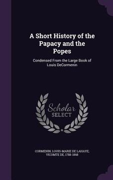 portada A Short History of the Papacy and the Popes: Condensed From the Large Book of Louis DeCormenin (en Inglés)