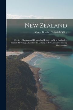 portada New Zealand: Copies of Papers and Despatches Relative to New Zealand ... Return Showing ... Land in the Colony of New Zealand, Sold (en Inglés)