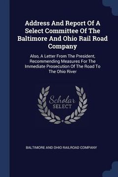 portada Address And Report Of A Select Committee Of The Baltimore And Ohio Rail Road Company: Also, A Letter From The President, Recommending Measures For The (en Inglés)