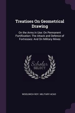 portada Treatises On Geometrical Drawing: On the Arms in Use: On Permanent Fortification: The Attack and Defence of Fortresses: And On Military Mines (en Inglés)