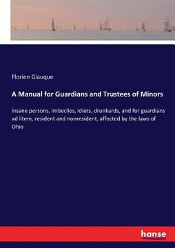 portada A Manual for Guardians and Trustees of Minors: insane persons, imbeciles, idiots, drunkards, and for guardians ad litem, resident and nonresident, aff (en Inglés)