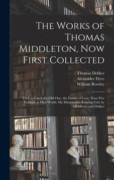 portada The Works of Thomas Middleton, Now First Collected: Trick to Catch the Old One. the Family of Love. Your Five Gallants. a Mad World, My Masters. the R (en Inglés)
