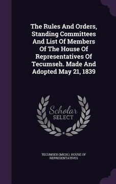 portada The Rules And Orders, Standing Committees And List Of Members Of The House Of Representatives Of Tecumseh. Made And Adopted May 21, 1839 (en Inglés)