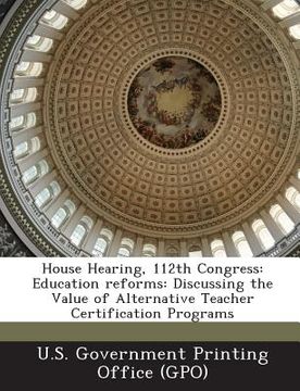 portada House Hearing, 112th Congress: Education Reforms: Discussing the Value of Alternative Teacher Certification Programs (en Inglés)