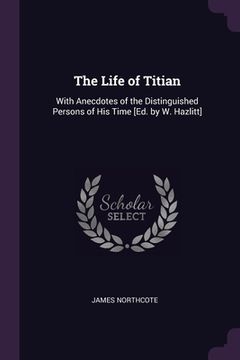portada The Life of Titian: With Anecdotes of the Distinguished Persons of His Time [Ed. by W. Hazlitt] (en Inglés)