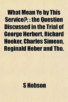 portada what mean ye by this service?;: the question discussed in the trial of george herbert, richard hooker, charles simeon, reginald heber and tho.