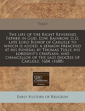 the life of the right reverend father in god, edw. rainbow, d.d. late lord bishop of carlisle to which is added, a sermon preached at his funeral by t
