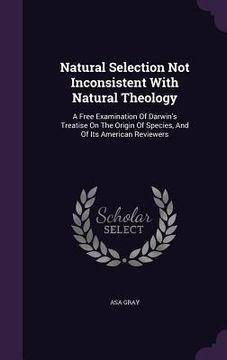 portada Natural Selection Not Inconsistent With Natural Theology: A Free Examination Of Darwin's Treatise On The Origin Of Species, And Of Its American Review (in English)
