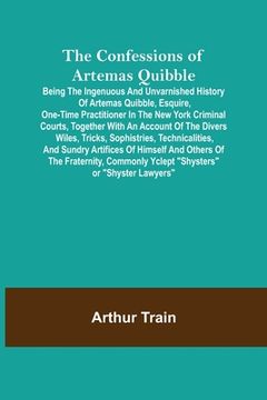 portada The Confessions of Artemas Quibble; Being the Ingenuous and Unvarnished History of Artemas Quibble, Esquire, One-Time Practitioner in the New York Cri (en Inglés)