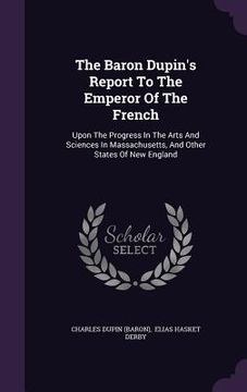 portada The Baron Dupin's Report To The Emperor Of The French: Upon The Progress In The Arts And Sciences In Massachusetts, And Other States Of New England (en Inglés)