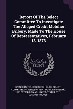 portada Report Of The Select Committee To Investigate The Alleged Credit Mobilier Bribery, Made To The House Of Representatives, February 18, 1873 (en Inglés)