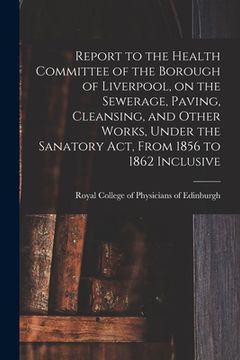 portada Report to the Health Committee of the Borough of Liverpool, on the Sewerage, Paving, Cleansing, and Other Works, Under the Sanatory Act, From 1856 to (en Inglés)
