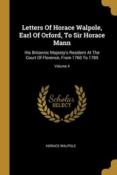 portada Letters Of Horace Walpole, Earl Of Orford, To Sir Horace Mann: His Britannic Majesty's Resident At The Court Of Florence, From 1760 To 1785; Volume 4 (in English)