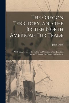 portada The Oregon Territory, and the British North American Fur Trade [microform]: With an Account of the Habits and Customs of the Principal Native Tribes o (en Inglés)