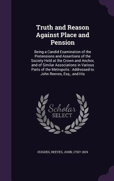 portada Truth and Reason Against Place and Pension: Being a Candid Examination of the Pretensions and Assertions of the Society Held at the Crown and Anchor, (en Inglés)