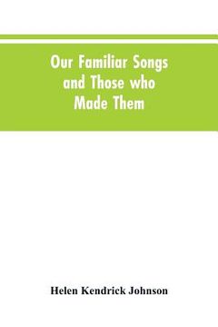 portada Our Familiar Songs and Those who Made Them: Three Hundred Standard Songs of the English-speaking Race, Arranged with Piano Accompaniment, and Preceded (en Inglés)