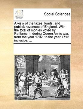 portada a view of the taxes, funds, and publick revenues of england. with the total of monies voted by parliament, during queen ann's war, from the year 170 (en Inglés)
