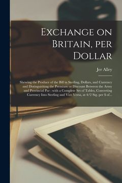 portada Exchange on Britain, per Dollar [microform]: Shewing the Produce of the Bill in Sterling, Dollars, and Currency and Distinguishing the Premium or Disc