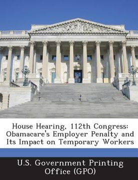 portada House Hearing, 112th Congress: Obamacare's Employer Penalty and Its Impact on Temporary Workers (en Inglés)