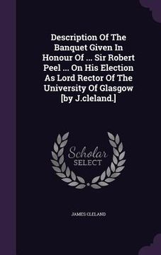 portada Description Of The Banquet Given In Honour Of ... Sir Robert Peel ... On His Election As Lord Rector Of The University Of Glasgow [by J.cleland.] (en Inglés)