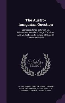 portada The Austro-hungarian Question: Correspondence Between Mr. Hülsemann, Austrian Chargé D'affaires, And Mr. Webster, Secretary Of State Of The United St (en Inglés)