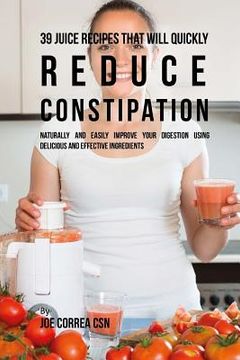 portada 39 Juice Recipes That Will Quickly Reduce Constipation: Naturally and Easily Improve Your Digestion Using Delicious and Effective Ingredients (en Inglés)