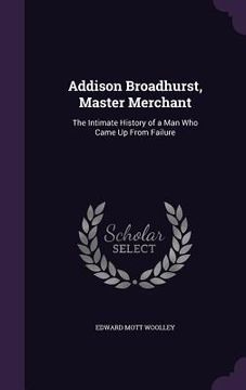 portada Addison Broadhurst, Master Merchant: The Intimate History of a Man Who Came Up From Failure (en Inglés)